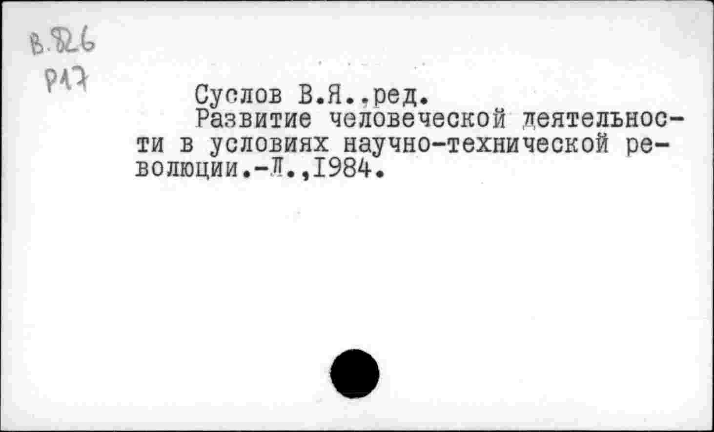 ﻿Суслов В.Я..ред.
Развитие человеческой деятельное ти в условиях научно-технической революции.-Л. ,1984.